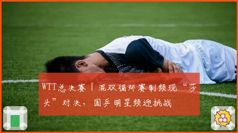 WTT总决赛｜混双循环赛制频现“莎头”对决，国乒明星频迎挑战