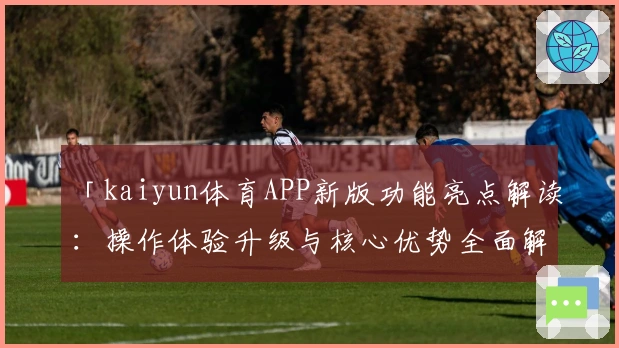 「kaiyun体育APP新版功能亮点解读：操作体验升级与核心优势全面解析」