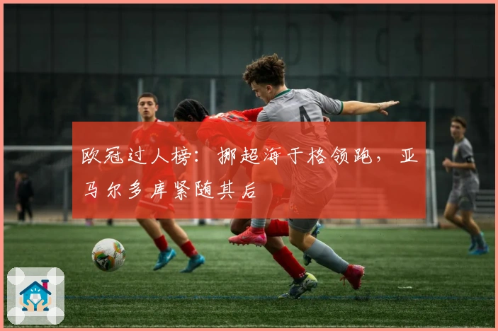 欧冠过人榜：挪超海于格领跑，亚马尔多库紧随其后