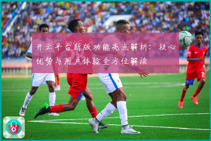 开云平台新版功能亮点解析:核心优势与用户体验全方位解读