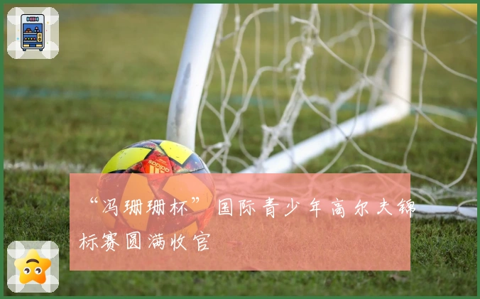 “冯珊珊杯”国际青少年高尔夫锦标赛圆满收官