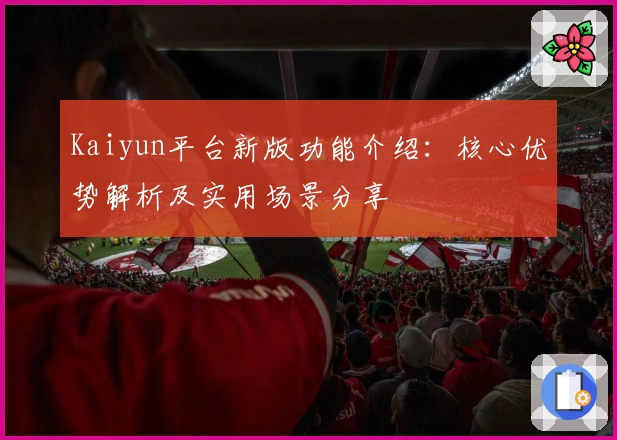 Kaiyun平台新版功能介绍：核心优势解析及实用场景分享