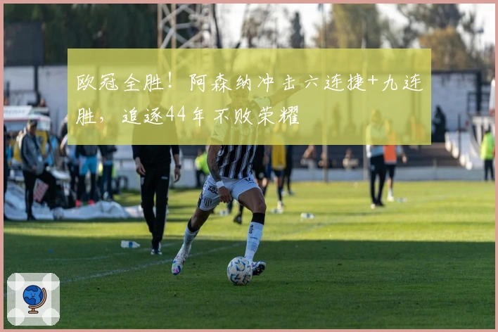 欧冠全胜！阿森纳冲击六连捷+九连胜，追逐44年不败荣耀