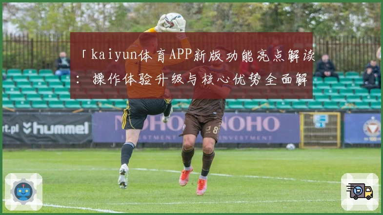 「kaiyun体育APP新版功能亮点解读：操作体验升级与核心优势全面解析」