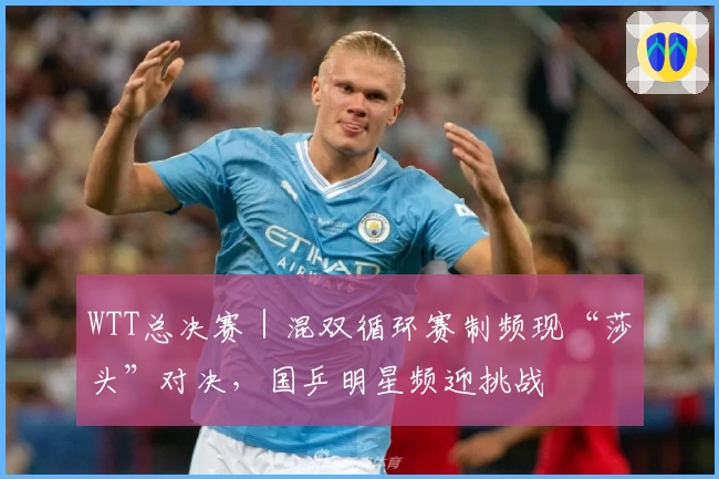 WTT总决赛｜混双循环赛制频现“莎头”对决，国乒明星频迎挑战