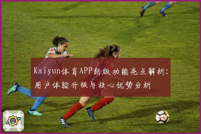 Kaiyun体育APP新版功能亮点解析：用户体验升级与核心优势分析