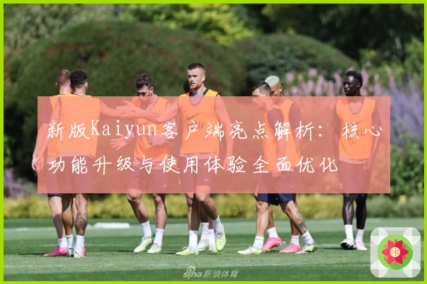 新版Kaiyun客户端亮点解析：核心功能升级与使用体验全面优化