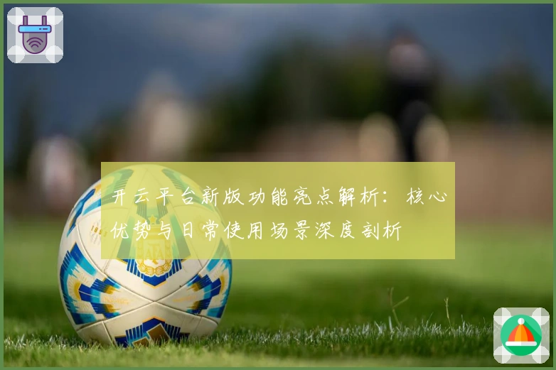 开云平台新版功能亮点解析：核心优势与日常使用场景深度剖析