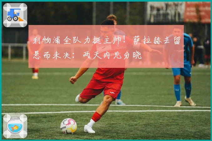 利物浦全队力挺主帅！萨拉赫去留悬而未决：两天内见分晓