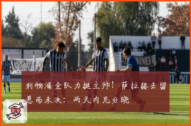 利物浦全队力挺主帅！萨拉赫去留悬而未决：两天内见分晓