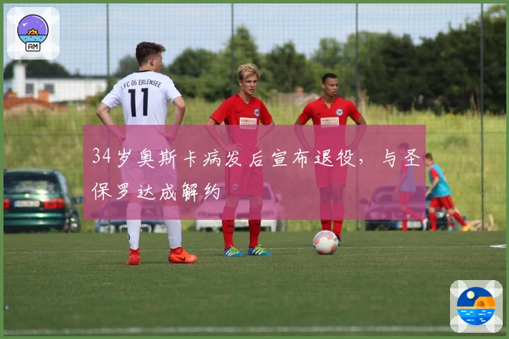 34岁奥斯卡病发后宣布退役，与圣保罗达成解约